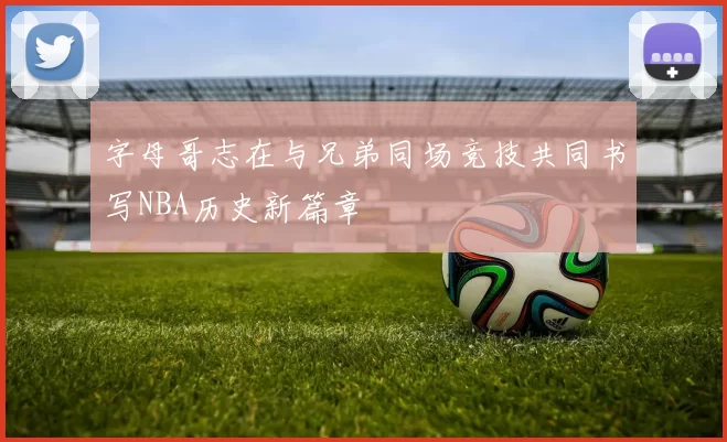字母哥志在与兄弟同场竞技共同书写NBA历史新篇章