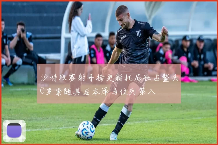 沙特联赛射手榜更新托尼独占鳌头C罗紧随其后本泽马位列第八