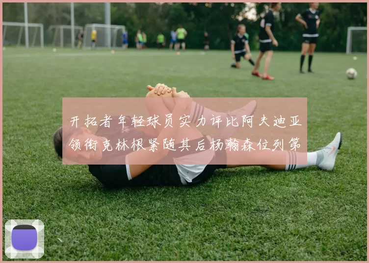 开拓者年轻球员实力评比阿夫迪亚领衔克林根紧随其后杨瀚森位列第六