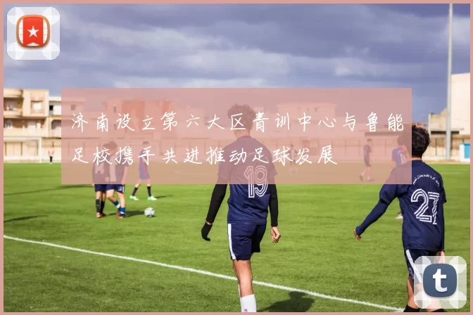 济南设立第六大区青训中心与鲁能足校携手共进推动足球发展