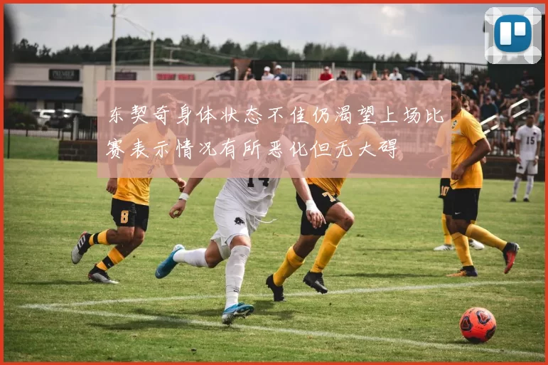 东契奇身体状态不佳仍渴望上场比赛表示情况有所恶化但无大碍