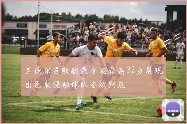 兰德尔虽败犹荣全场最高32分展现出色表现助球队奋战到底