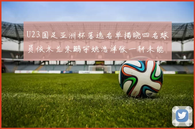 U23国足亚洲杯落选名单揭晓四名球员依木兰朱鹏宇姚浩洋张一轩未能入选