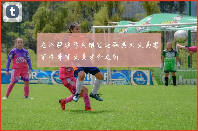 名记解读邓利维言论强调大交易需字母哥可交易才会进行