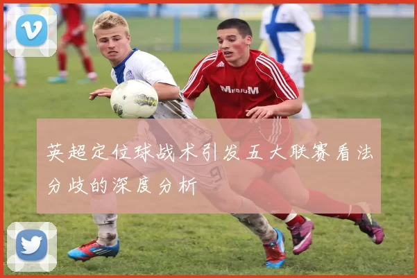 英超定位球战术引发五大联赛看法分歧的深度分析