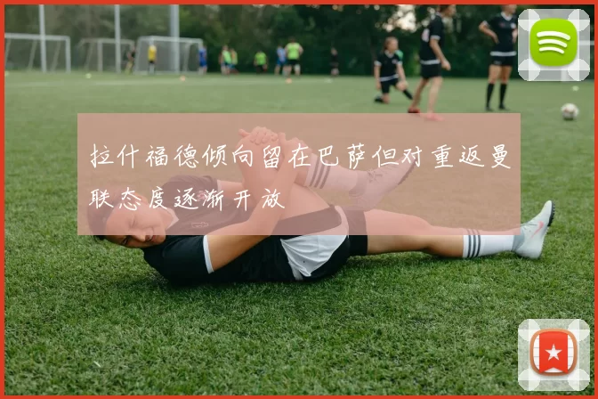 拉什福德倾向留在巴萨但对重返曼联态度逐渐开放
