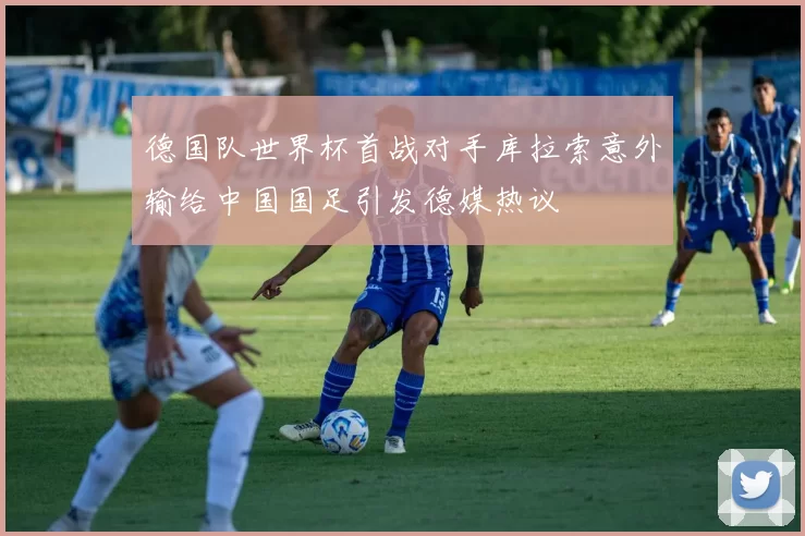 德国队世界杯首战对手库拉索意外输给中国国足引发德媒热议