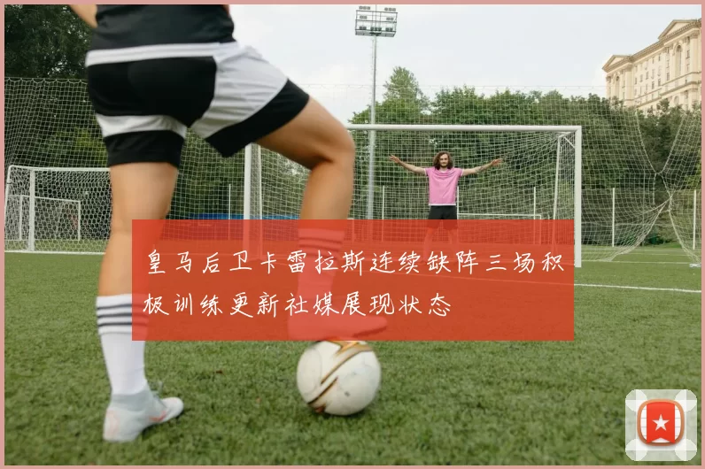 皇马后卫卡雷拉斯连续缺阵三场积极训练更新社媒展现状态