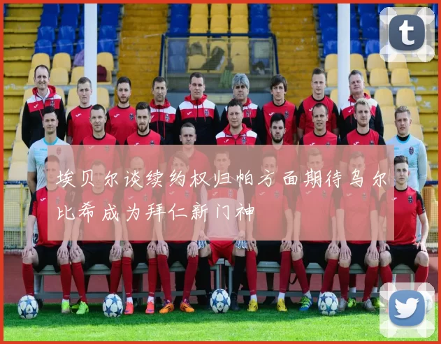 埃贝尔谈续约权归帕方面期待乌尔比希成为拜仁新门神