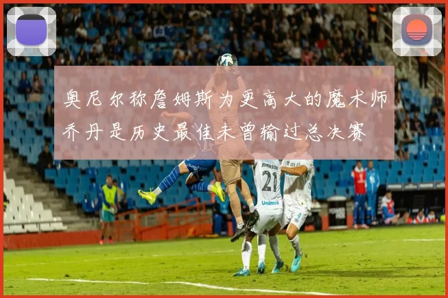 奥尼尔称詹姆斯为更高大的魔术师乔丹是历史最佳未曾输过总决赛