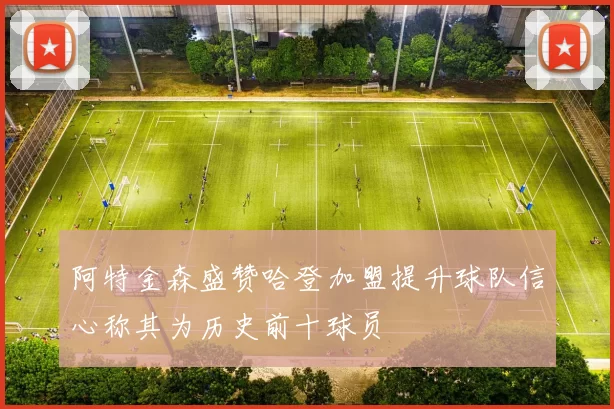阿特金森盛赞哈登加盟提升球队信心称其为历史前十球员