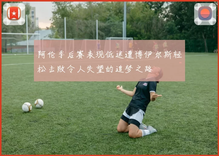 阿伦季后赛表现低迷遭博伊尔斯轻松击败令人失望的追梦之路