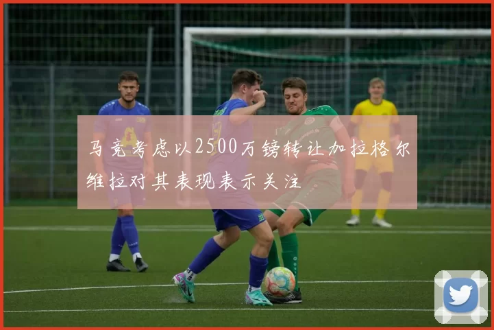 马竞考虑以2500万镑转让加拉格尔维拉对其表现表示关注