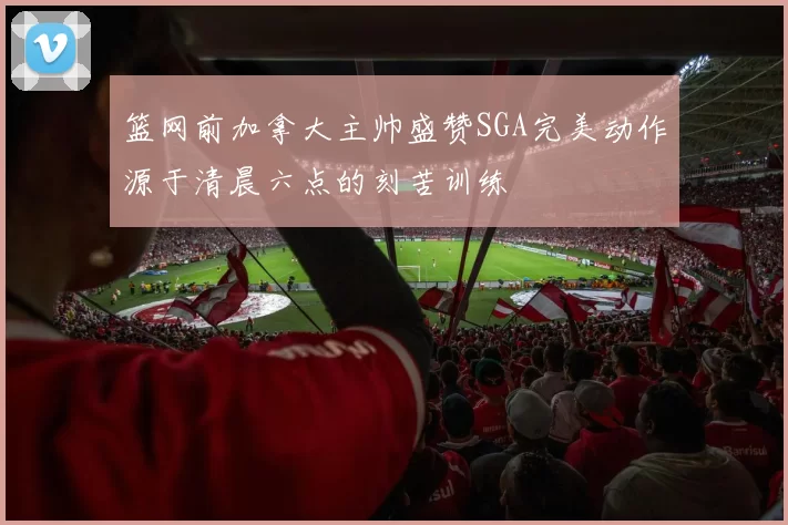 篮网前加拿大主帅盛赞SGA完美动作源于清晨六点的刻苦训练
